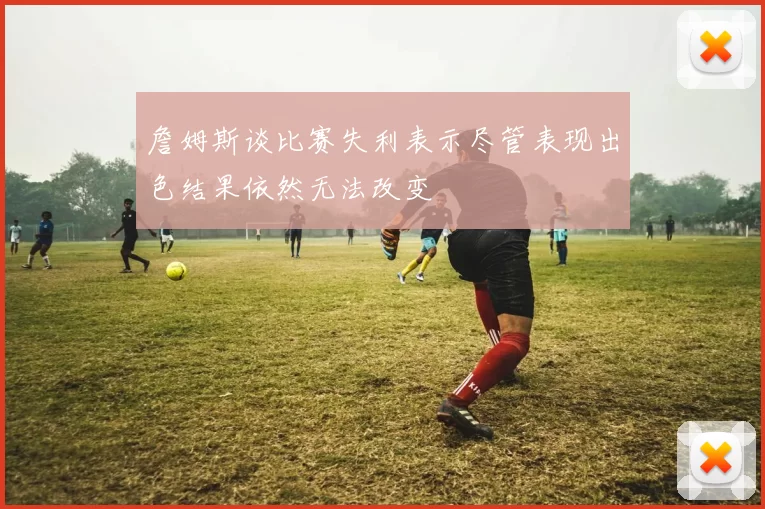 詹姆斯谈比赛失利表示尽管表现出色结果依然无法改变