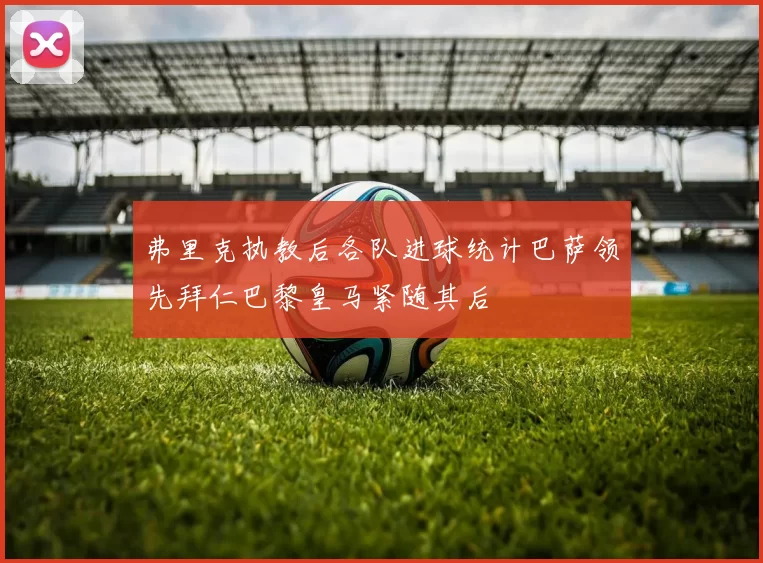 弗里克执教后各队进球统计巴萨领先拜仁巴黎皇马紧随其后