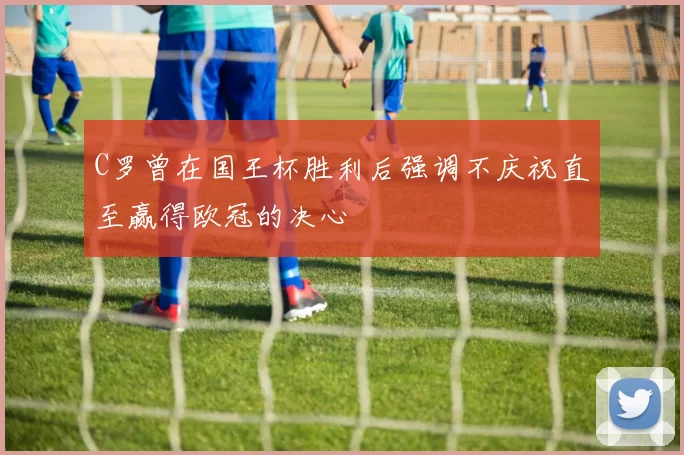 C罗曾在国王杯胜利后强调不庆祝直至赢得欧冠的决心