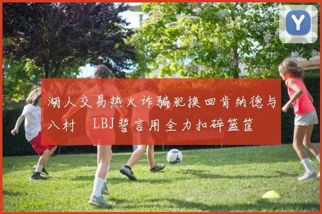 湖人交易热火诈骗犯换回肯纳德与八村塁LBJ誓言用全力扣碎篮筐