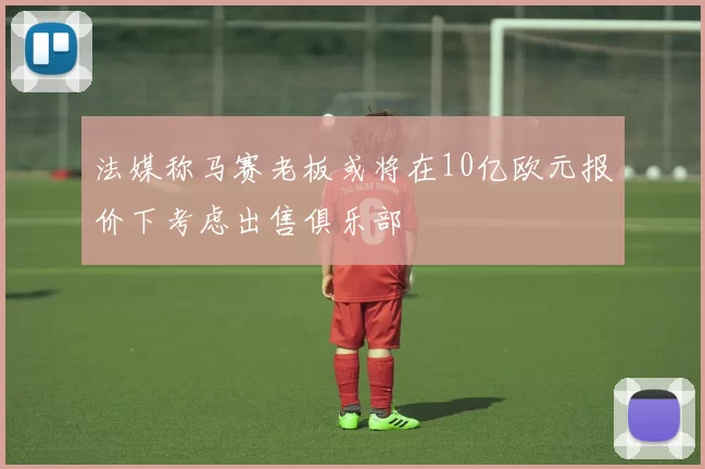 法媒称马赛老板或将在10亿欧元报价下考虑出售俱乐部