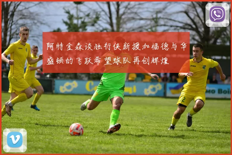 阿特金森谈独行侠新援加福德与华盛顿的飞跃希望球队再创辉煌