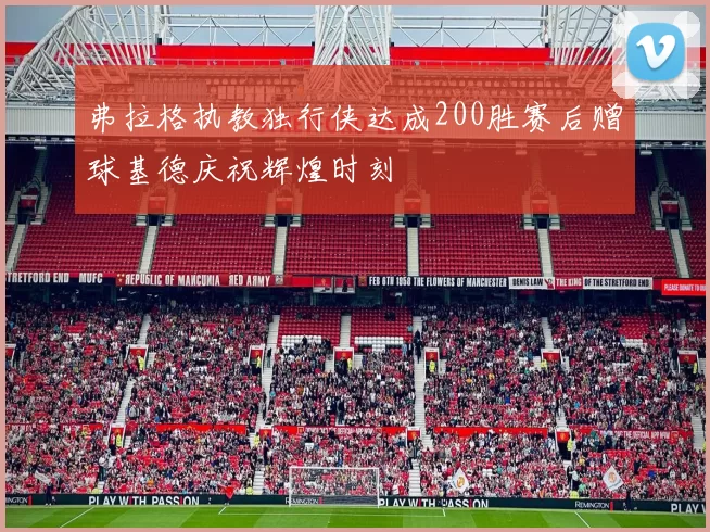 弗拉格执教独行侠达成200胜赛后赠球基德庆祝辉煌时刻