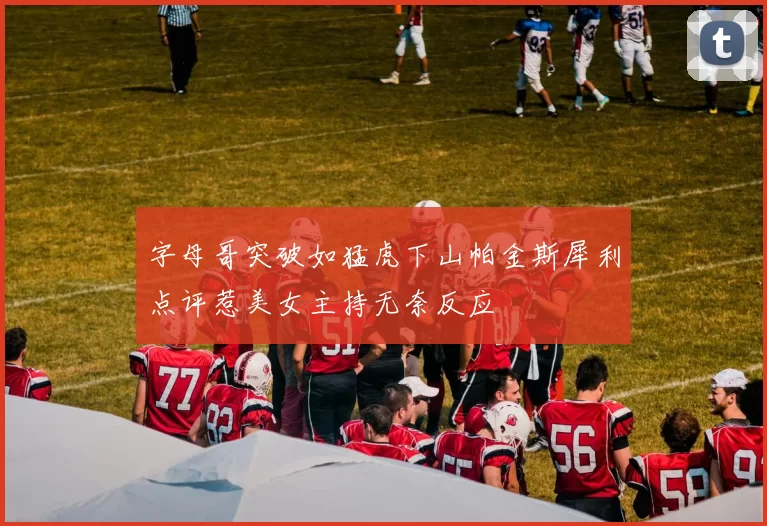 字母哥突破如猛虎下山帕金斯犀利点评惹美女主持无奈反应