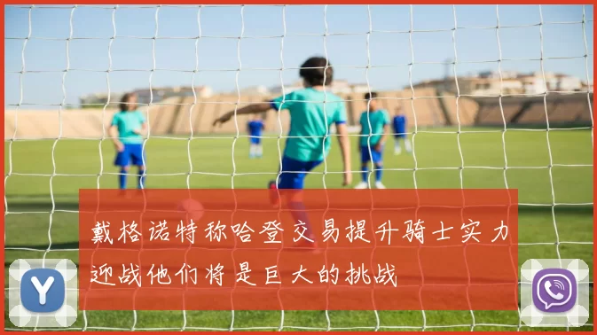 戴格诺特称哈登交易提升骑士实力迎战他们将是巨大的挑战