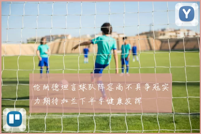 伦纳德坦言球队阵容尚不具争冠实力期待加兰下半季健康发挥