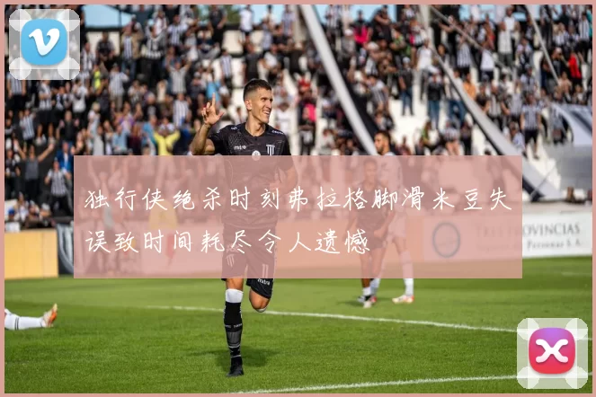 独行侠绝杀时刻弗拉格脚滑米豆失误致时间耗尽令人遗憾