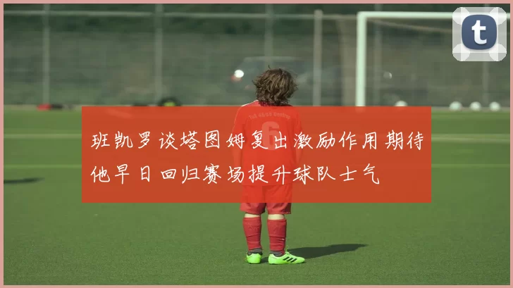 班凯罗谈塔图姆复出激励作用期待他早日回归赛场提升球队士气