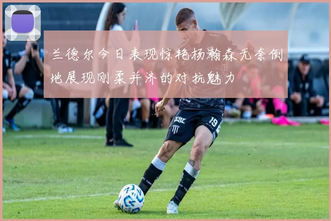 兰德尔今日表现惊艳杨瀚森无奈倒地展现刚柔并济的对抗魅力