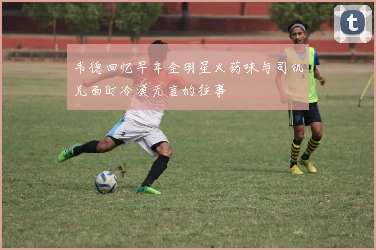 韦德回忆早年全明星火药味与司机见面时冷漠无言的往事