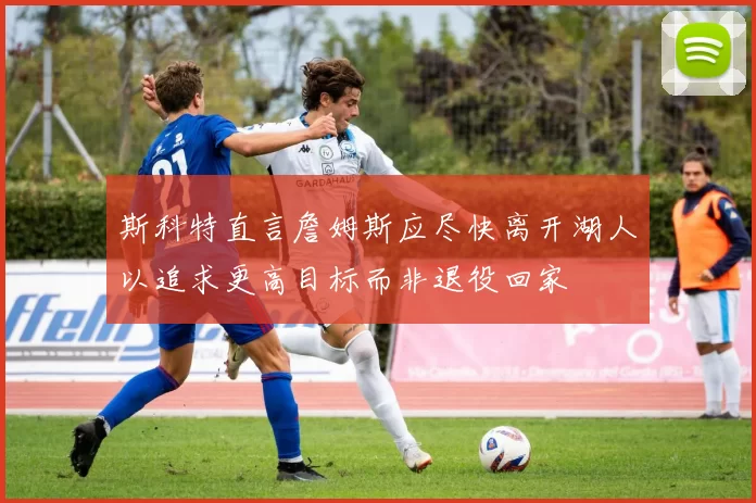 斯科特直言詹姆斯应尽快离开湖人以追求更高目标而非退役回家