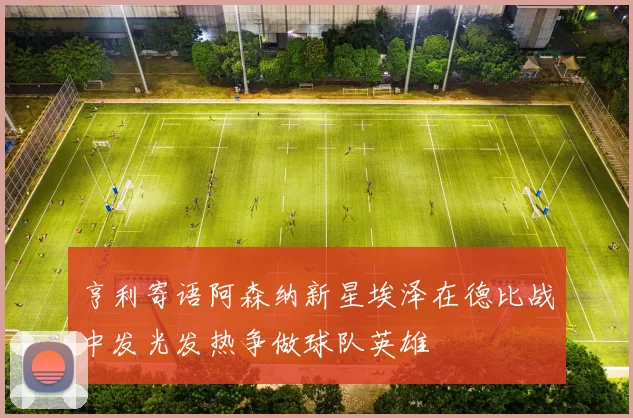 亨利寄语阿森纳新星埃泽在德比战中发光发热争做球队英雄