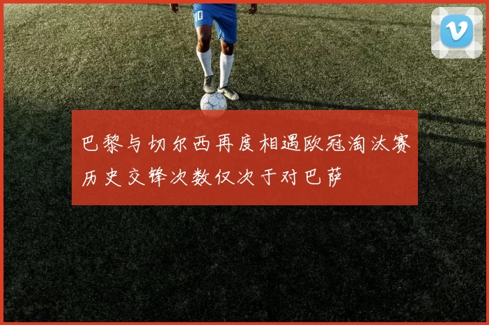 巴黎与切尔西再度相遇欧冠淘汰赛历史交锋次数仅次于对巴萨