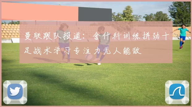 曼联跟队报道：舍什科训练拼劲十足战术学习专注力无人能敌