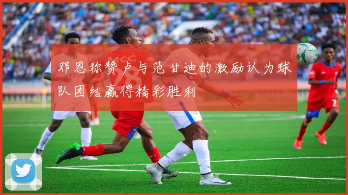 邓恩称赞卢与范甘迪的激励认为球队团结赢得精彩胜利