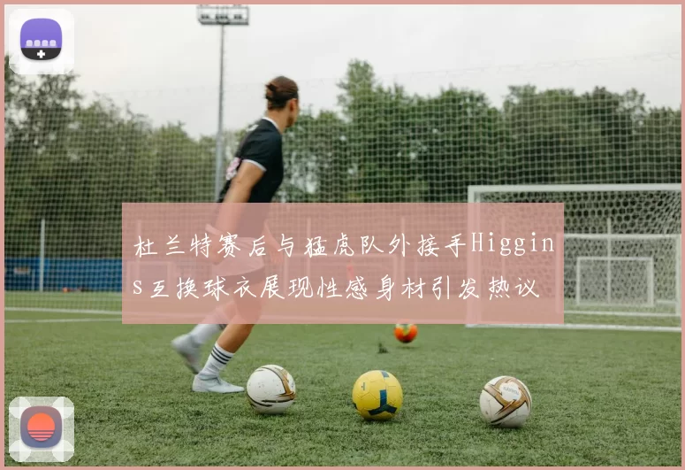 杜兰特赛后与猛虎队外接手Higgins互换球衣展现性感身材引发热议