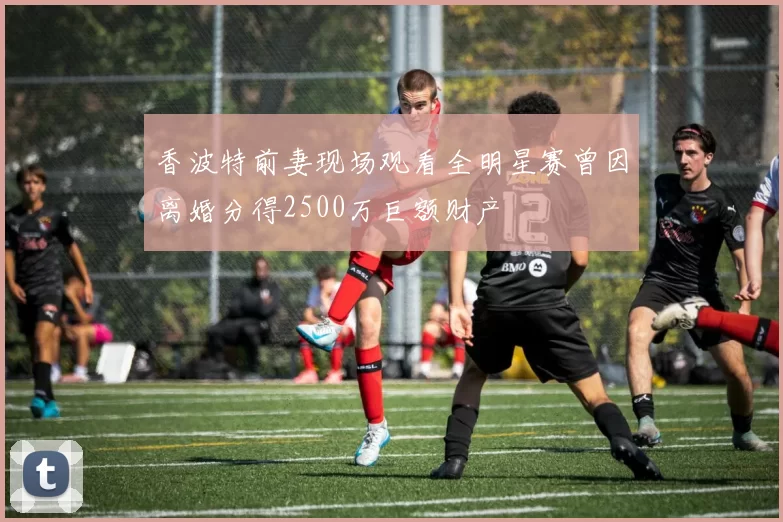 香波特前妻现场观看全明星赛曾因离婚分得2500万巨额财产