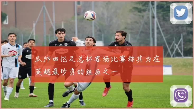 瓜帅回忆足总杯客场比赛称其为在英超最珍贵的经历之一