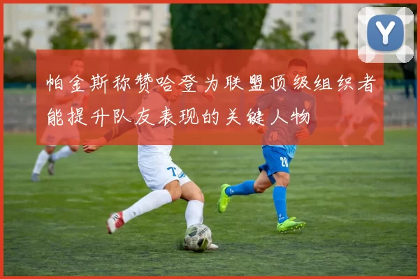 帕金斯称赞哈登为联盟顶级组织者能提升队友表现的关键人物