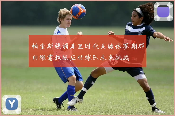 帕金斯强调库里时代关键休赛期邓利维需积极应对球队未来挑战
