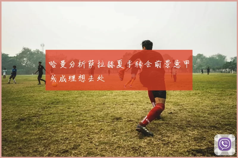哈曼分析萨拉赫夏季转会前景意甲或成理想去处