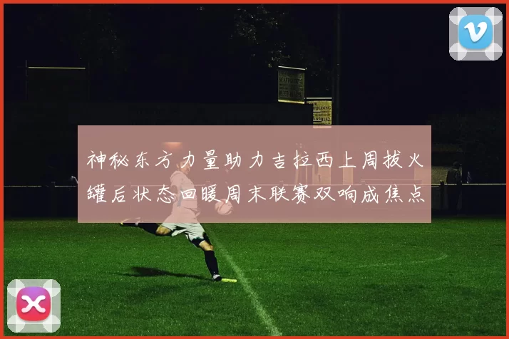 神秘东方力量助力吉拉西上周拔火罐后状态回暖周末联赛双响成焦点