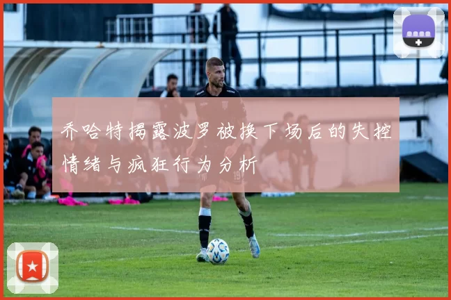 乔哈特揭露波罗被换下场后的失控情绪与疯狂行为分析