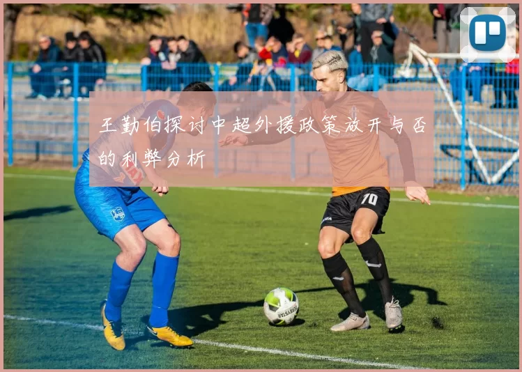 王勤伯探讨中超外援政策放开与否的利弊分析