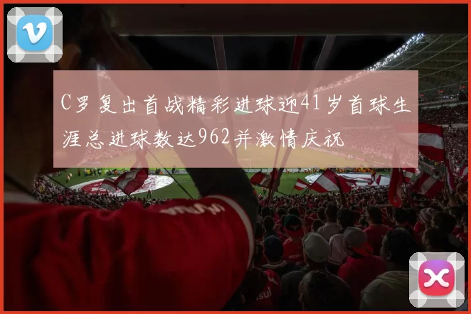 C罗复出首战精彩进球迎41岁首球生涯总进球数达962并激情庆祝