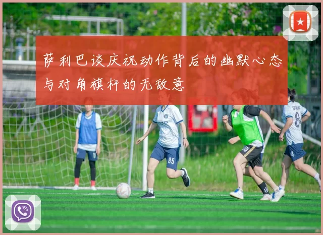 萨利巴谈庆祝动作背后的幽默心态与对角旗杆的无敌意