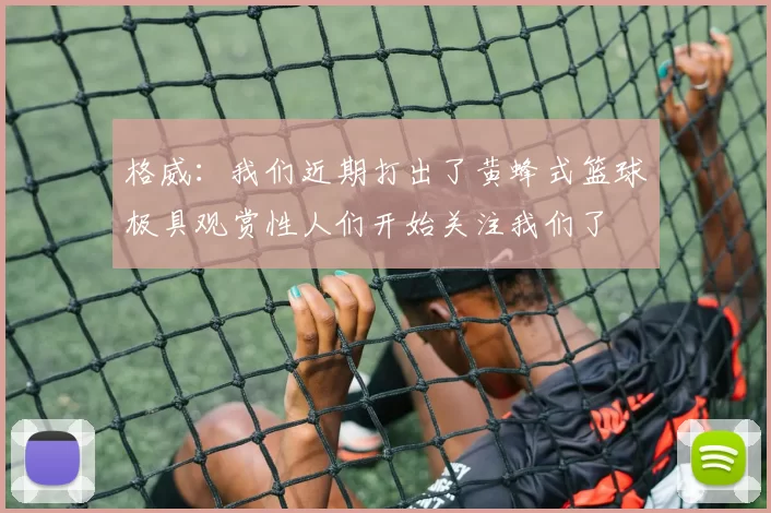 格威：我们近期打出了黄蜂式篮球极具观赏性人们开始关注我们了