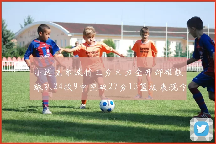 小迈克尔波特三分火力全开却难救球队24投9中空砍27分13篮板表现令人唏嘘
