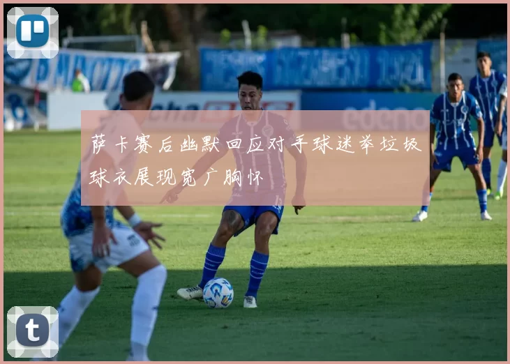 萨卡赛后幽默回应对手球迷举垃圾球衣展现宽广胸怀