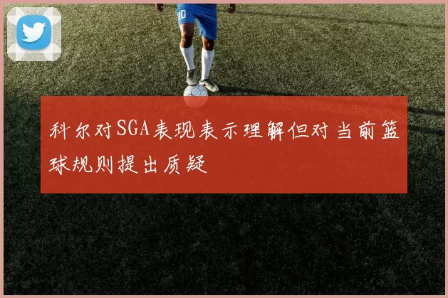 科尔对SGA表现表示理解但对当前篮球规则提出质疑