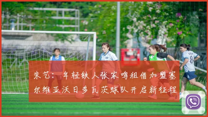 朱艺：年轻铁人张家鸣租借加盟塞尔维亚沃日多瓦茨球队开启新征程