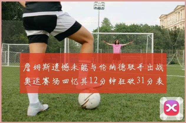 詹姆斯遗憾未能与伦纳德联手出战奥运赛场回忆其12分钟狂砍31分表现